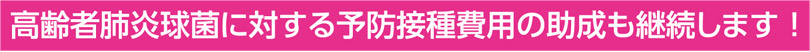 高齢者肺炎球菌に対する予防接種費用の助成も継続します！